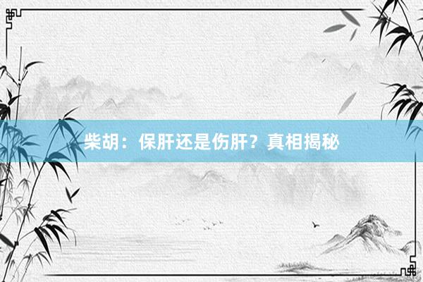 柴胡:保肝还是伤肝?真相揭秘